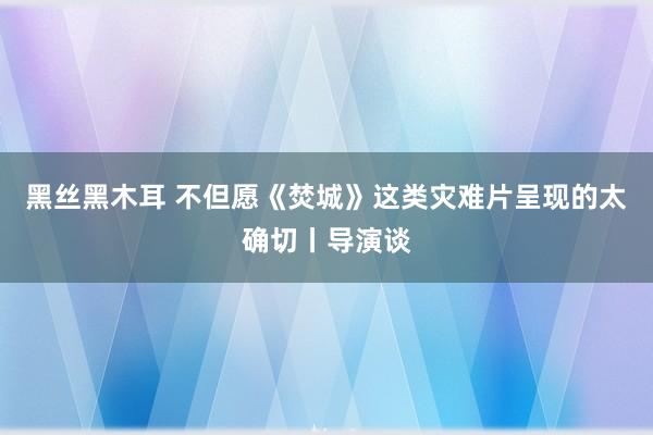 黑丝黑木耳 不但愿《焚城》这类灾难片呈现的太确切丨导演谈