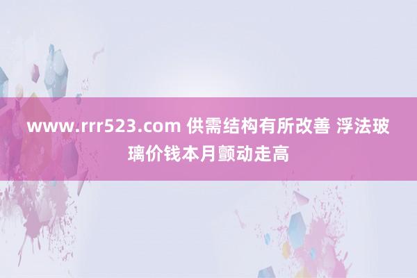 www.rrr523.com 供需结构有所改善 浮法玻璃价钱本月颤动走高