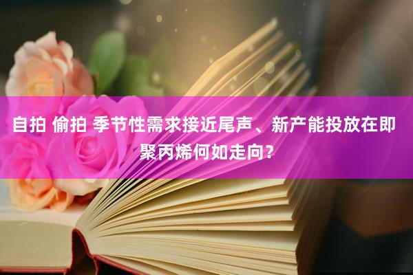 自拍 偷拍 季节性需求接近尾声、新产能投放在即 聚丙烯何如走向？