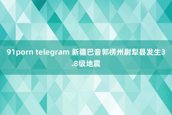 91porn telegram 新疆巴音郭楞州尉犁县发生3.8级地震