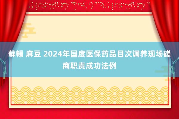 蘇暢 麻豆 2024年国度医保药品目次调养现场磋商职责成功法例