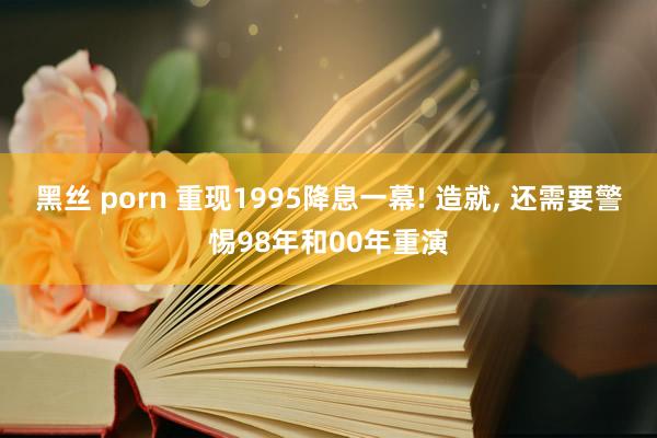 黑丝 porn 重现1995降息一幕! 造就， 还需要警惕98年和00年重演