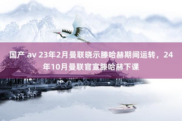 国产 av 23年2月曼联晓示滕哈赫期间运转，24年10月曼联官宣滕哈赫下课