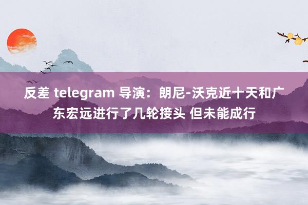 反差 telegram 导演：朗尼-沃克近十天和广东宏远进行了几轮接头 但未能成行