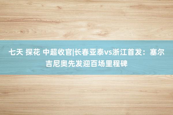 七天 探花 中超收官|长春亚泰vs浙江首发：塞尔吉尼奥先发迎百场里程碑