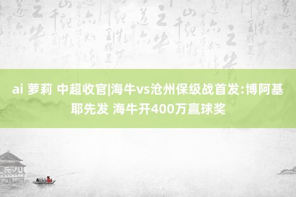 ai 萝莉 中超收官|海牛vs沧州保级战首发:博阿基耶先发 海牛开400万赢球奖