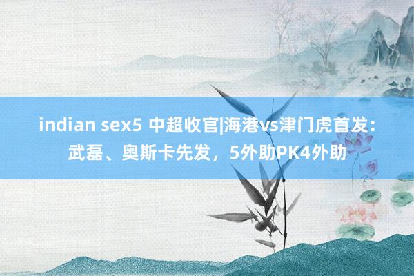 indian sex5 中超收官|海港vs津门虎首发：武磊、奥斯卡先发，5外助PK4外助