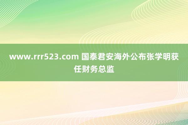 www.rrr523.com 国泰君安海外公布张学明获任财务总监