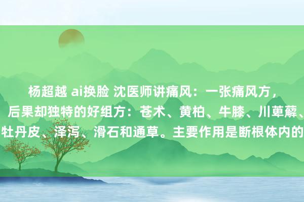 杨超越 ai换脸 沈医师讲痛风：一张痛风方，没齿牢记，直快几味药，后果却独特的好组方：苍术、黄柏、牛膝、川萆薢、生薏苡仁、赤芍、牡丹皮、泽泻、滑石和通草。主要作用是断根体内的干冷，匡助躯壳排出废料，还能让要津变得...