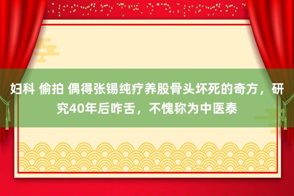 妇科 偷拍 偶得张锡纯疗养股骨头坏死的奇方，研究40年后咋舌，不愧称为中医泰