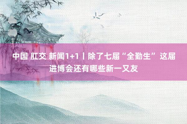 中国 肛交 新闻1+1丨除了七届“全勤生” 这届进博会还有哪些新一又友