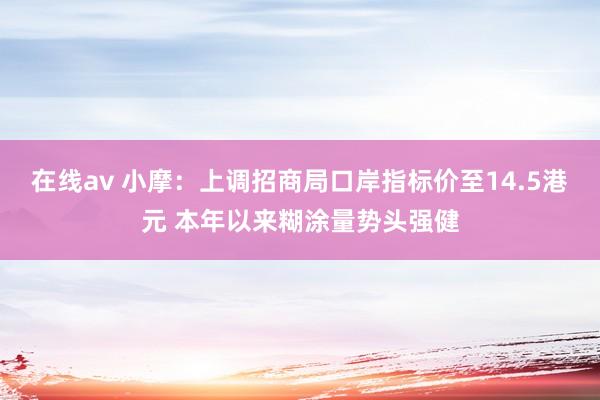 在线av 小摩：上调招商局口岸指标价至14.5港元 本年以来糊涂量势头强健