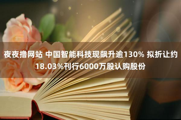 夜夜撸网站 中国智能科技现飙升逾130% 拟折让约18.03%刊行6000万股认