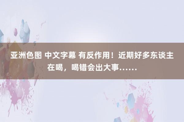 亚洲色图 中文字幕 有反作用！近期好多东谈主在喝，喝错会出大事……