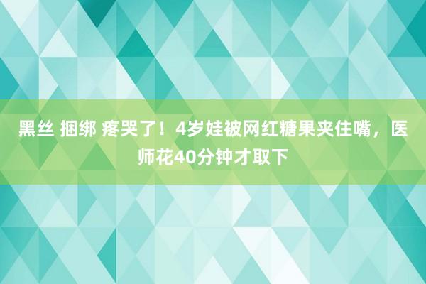 黑丝 捆绑 疼哭了！4岁娃被网红糖果夹住嘴，医师花40分钟才取下