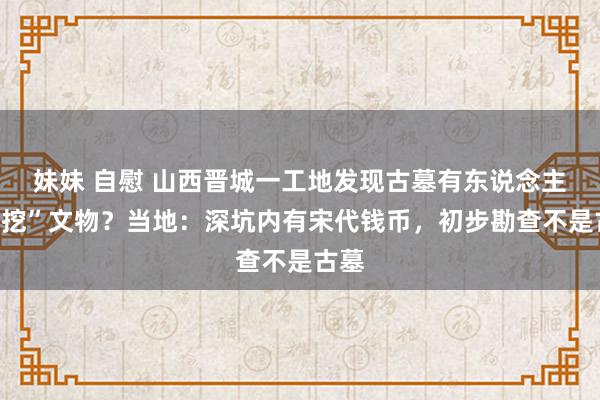 妹妹 自慰 山西晋城一工地发现古墓有东说念主“私挖”文物？当地：深坑内有宋代钱币