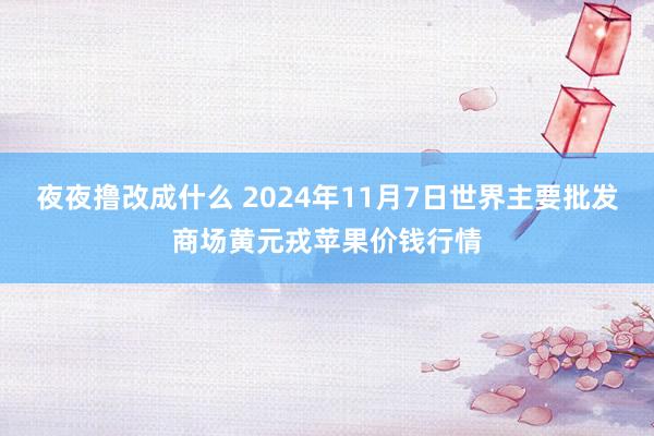 夜夜撸改成什么 2024年11月7日世界主要批发商场黄元戎苹果价钱行情