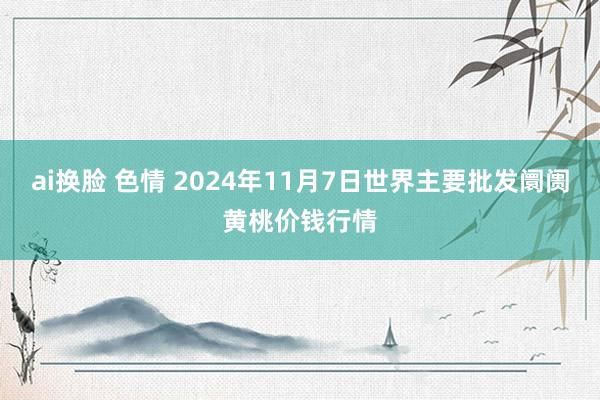 ai换脸 色情 2024年11月7日世界主要批发阛阓黄桃价钱行情