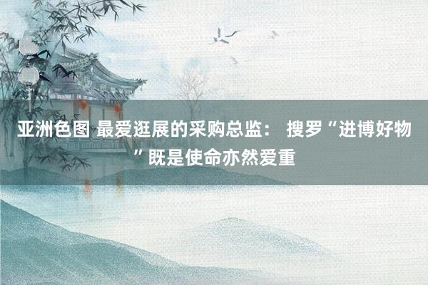 亚洲色图 最爱逛展的采购总监： 搜罗“进博好物”既是使命亦然爱重