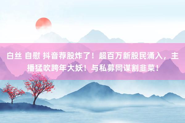 白丝 自慰 抖音荐股炸了！超百万新股民涌入，主播猛吹跨年大妖！与私募同谋割韭菜！