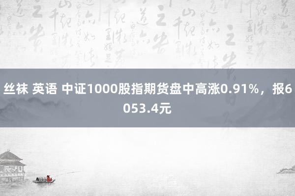 丝袜 英语 中证1000股指期货盘中高涨0.91%，报6053.4元