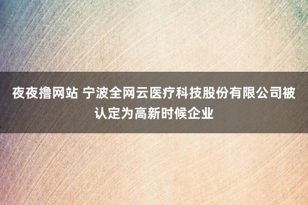 夜夜撸网站 宁波全网云医疗科技股份有限公司被认定为高新时候企业