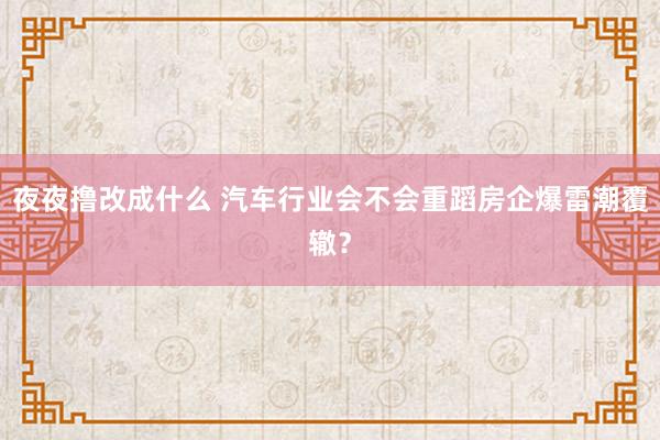 夜夜撸改成什么 汽车行业会不会重蹈房企爆雷潮覆辙？