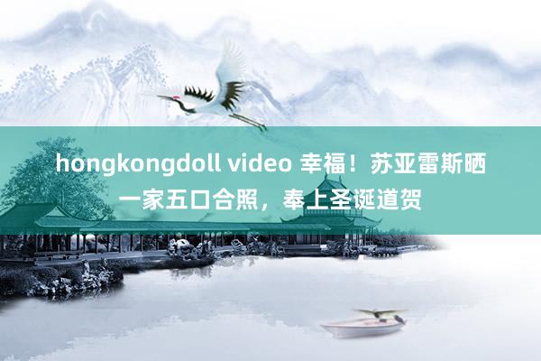 hongkongdoll video 幸福！苏亚雷斯晒一家五口合照，奉上圣诞道贺