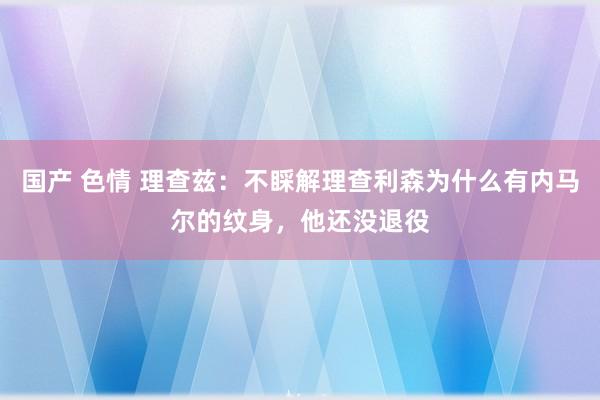 国产 色情 理查兹：不睬解理查利森为什么有内马尔的纹身，他还没退役