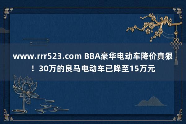 www.rrr523.com BBA豪华电动车降价真狠！30万的良马电动车已降至