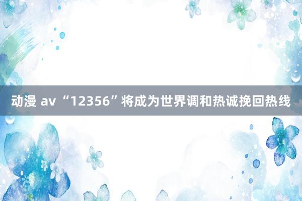 动漫 av “12356”将成为世界调和热诚挽回热线