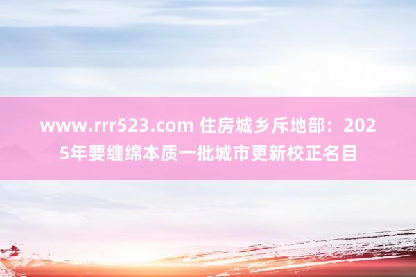 www.rrr523.com 住房城乡斥地部：2025年要缠绵本质一批城市更新校