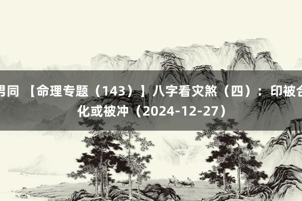 男同 【命理专题（143）】八字看灾煞（四）：印被合化或被冲（2024-12-2