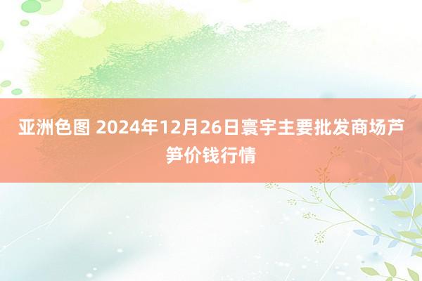 亚洲色图 2024年12月26日寰宇主要批发商场芦笋价钱行情