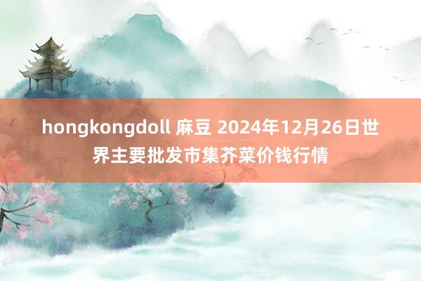 hongkongdoll 麻豆 2024年12月26日世界主要批发市集芥菜价钱行