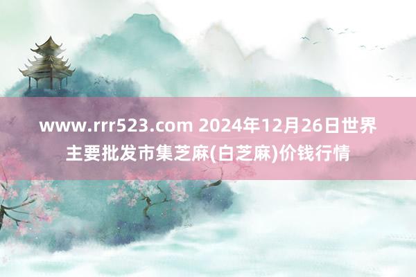 www.rrr523.com 2024年12月26日世界主要批发市集芝麻(白芝麻