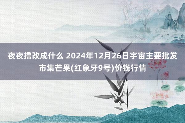 夜夜撸改成什么 2024年12月26日宇宙主要批发市集芒果(红象牙9号)价钱行情