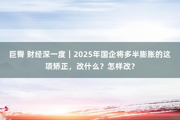 巨臀 财经深一度｜2025年国企将多半膨胀的这项矫正，改什么？怎样改？