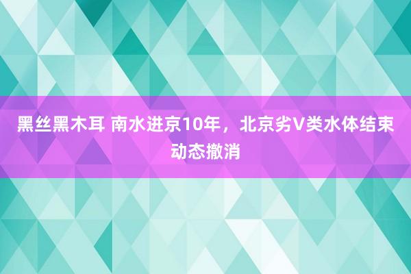 黑丝黑木耳 南水进京10年，北京劣V类水体结束动态撤消