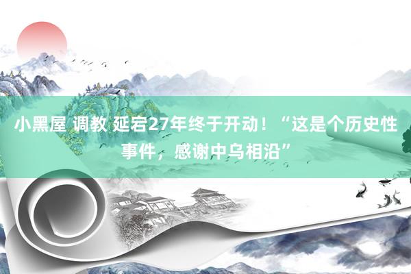 小黑屋 调教 延宕27年终于开动！“这是个历史性事件，感谢中乌相沿”