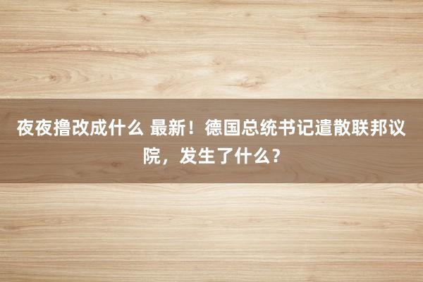 夜夜撸改成什么 最新！德国总统书记遣散联邦议院，发生了什么？