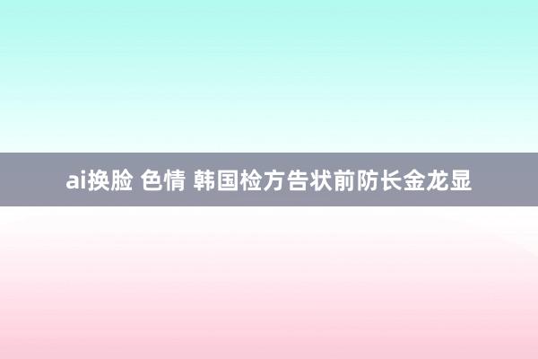 ai换脸 色情 韩国检方告状前防长金龙显