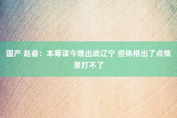 国产 赵睿：本筹谋今晚出战辽宁 但体格出了点情景打不了