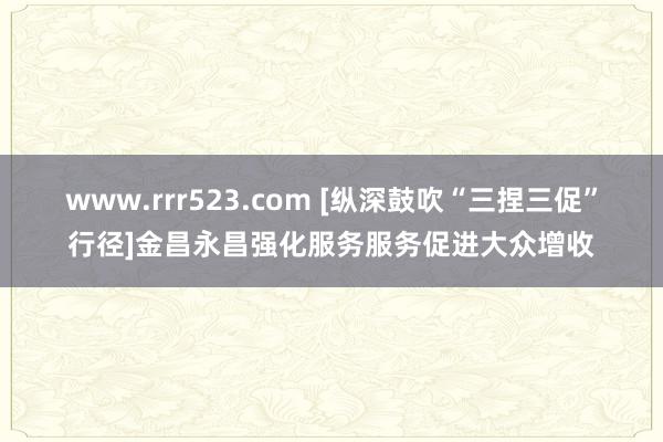 www.rrr523.com [纵深鼓吹“三捏三促”行径]金昌永昌强化服务服务促