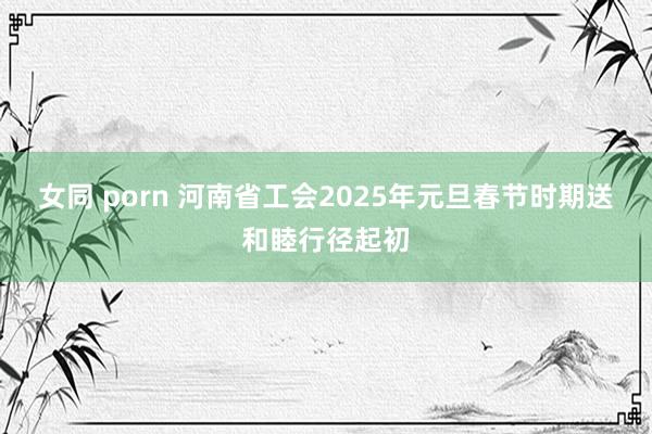 女同 porn 河南省工会2025年元旦春节时期送和睦行径起初