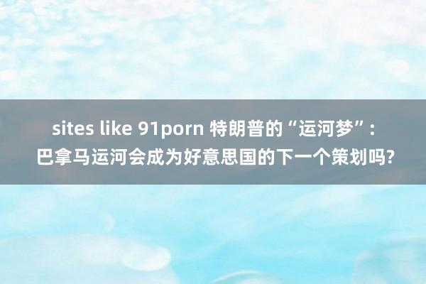 sites like 91porn 特朗普的“运河梦”: 巴拿马运河会成为好意思