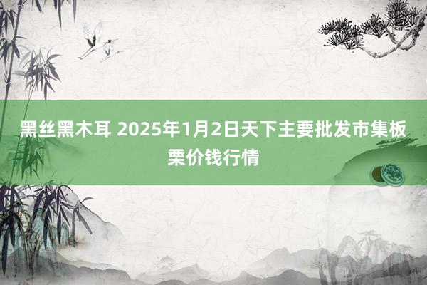 黑丝黑木耳 2025年1月2日天下主要批发市集板栗价钱行情