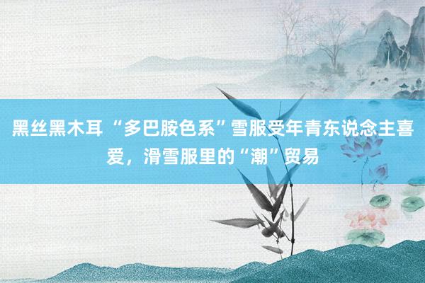 黑丝黑木耳 “多巴胺色系”雪服受年青东说念主喜爱，滑雪服里的“潮”贸易