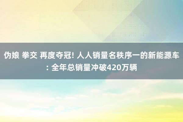 伪娘 拳交 再度夺冠! 人人销量名秩序一的新能源车: 全年总销量冲破420万辆