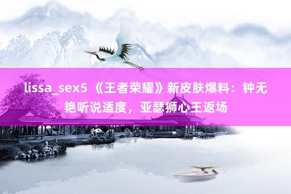 lissa_sex5 《王者荣耀》新皮肤爆料：钟无艳听说适度，亚瑟狮心王返场